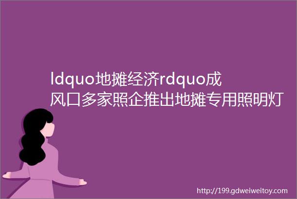 ldquo地摊经济rdquo成风口多家照企推出地摊专用照明灯具